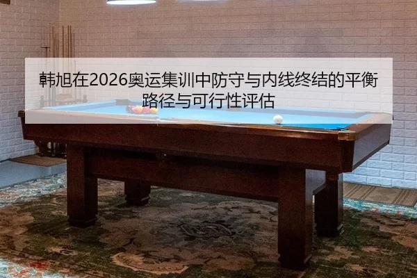 韩旭在2026奥运集训中防守与内线终结的平衡路径与可行性评估