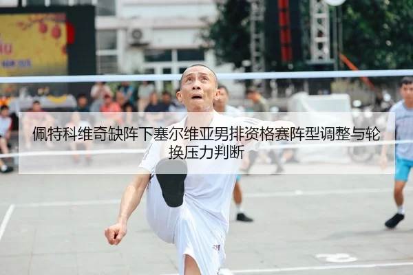 佩特科维奇缺阵下塞尔维亚男排资格赛阵型调整与轮换压力判断